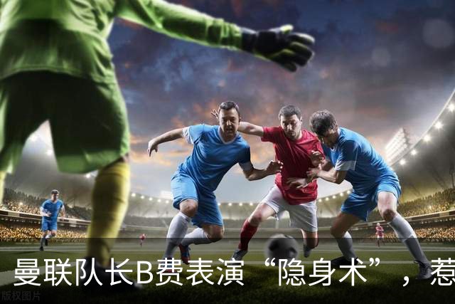 曼联队长B费表演“隐身术”，惹怒球迷无人能敌！